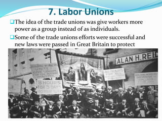 7. Labor Unions 
The idea of the trade unions was give workers more 
power as a group instead of as individuals. 
Some of the trade unions efforts were successful and 
new laws were passed in Great Britain to protect 
workers. 
 