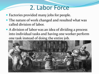 2. Labor Force 
 Factories provided many jobs for people. 
 The nature of work changed and resulted what was 
called division of labor. 
 A division of labor was an idea of dividing a process 
into individual tasks and having one worker perform 
one task instead of doing the entire job. 
 