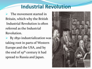 Industrial Revolution 
 The movement started in 
Britain, which why the British 
Industrial Revolution is often 
referred as the Industrial 
Revolution. 
 By 1850 industrialization was 
taking root in parts of Western 
Europe and the USA, and by 
the end of 19th century it had 
spread to Russia and Japan. 
 