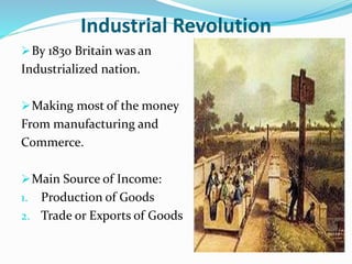 Industrial Revolution 
By 1830 Britain was an 
Industrialized nation. 
Making most of the money 
From manufacturing and 
Commerce. 
Main Source of Income: 
1. Production of Goods 
2. Trade or Exports of Goods 
 