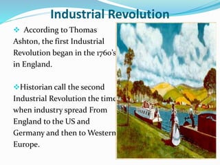Industrial Revolution 
 According to Thomas 
Ashton, the first Industrial 
Revolution began in the 1760’s 
in England. 
Historian call the second 
Industrial Revolution the time 
when industry spread From 
England to the US and 
Germany and then toWestern 
Europe. 
 