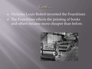  Nicholas Louis Robert invented the Fourdriner.
 The Fourdriner effects the printing of books
and others became more cheaper than before.
 