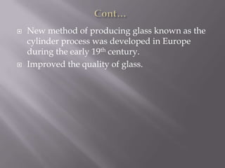  New method of producing glass known as the
cylinder process was developed in Europe
during the early 19th century.
 Improved the quality of glass.
 