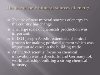  The use of new mineral sources of energy in
the country has change.
 The large scale of chemicals production was
important.
 In 1824 Joseph Aspdin patented a chemical
process for making portland cement which was
important advance in the building trade.
 After 1860, scientist focus on chemical
innovation was in dyestuffs, and Germany tok
world leadrship, building a strong chemical
industry.
 