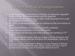  At the beginning of industrial revolution, as industries expanded
in the country, the transportation must be upgrade.
 Canal was the first technology to allow bulk materials to be easily
transported across the country.
 By 1820s, a national network was in existence to the movements of
goods
 The original British road system was poorly maintain.
 Stage coaches carried the rich from the goods.
 Wagon ways for moving coal in the mining area starting in 17th
century
 1825, steam-hauled public railways began with the Stockton and
Darlington railway and the liverpool and manchester railway in
1830.
 Railways is very important in Britain country because it helped
Britain’s trade enormously, providing a quick and easy way of
transport and an easy way to transport mail and news.
 
