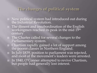  New political system had introduced out during
the Industrial Revolution.
 The dissent and insubordination of the English
workingmen reached its peak in the mid 19th
century
 The Charter called for several changes to the
Parliamentary system.
 Chartism rapidly gained a lot of support among
the poorer classes in Northern England.
 In July 1839, position to parliament was rejected,
and most of the movement’s leaders were arrested.
 In 1840, O’Conner attempted to revive Chartism,
but people had generally lost interest.
 