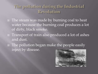  The steam was made by burning coal to heat
water because the burning coal produces a lot
of dirty, black smoke.
 Transport of train also produced a lot of ashes
and dust.
 The pollution began make the people easily
inject by disease.
 