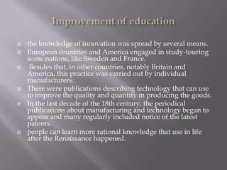  the knowledge of innovation was spread by several means.
 European countries and America engaged in study-touring
some nations, like Sweden and France.
 Besides that, in other countries, notably Britain and
America, this practice was carried out by individual
manufacturers.
 There were publications describing technology that can use
to improve the quality and quantity in producing the goods.
 In the last decade of the 18th century, the periodical
publications about manufacturing and technology began to
appear and many regularly included notice of the latest
patents.
 people can learn more rational knowledge that use in life
after the Renaissance happened.
 