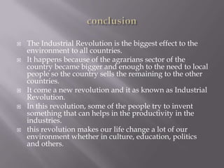  The Industrial Revolution is the biggest effect to the
environment to all countries.
 It happens because of the agrarians sector of the
country became bigger and enough to the need to local
people so the country sells the remaining to the other
countries.
 It come a new revolution and it as known as Industrial
Revolution.
 In this revolution, some of the people try to invent
something that can helps in the productivity in the
industries.
 this revolution makes our life change a lot of our
environment whether in culture, education, politics
and others.
 