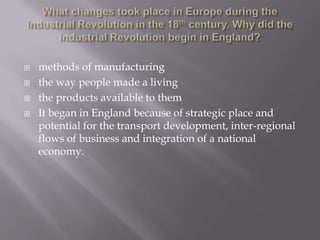  methods of manufacturing
 the way people made a living
 the products available to them
 It began in England because of strategic place and
potential for the transport development, inter-regional
flows of business and integration of a national
economy.
 