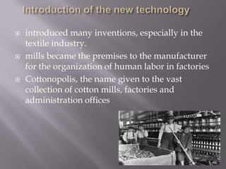  introduced many inventions, especially in the
textile industry.
 mills became the premises to the manufacturer
for the organization of human labor in factories
 Cottonopolis, the name given to the vast
collection of cotton mills, factories and
administration offices
 
