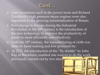  Later inventions such as the power loom and Richard
Trevithick's high pressure steam engines were also
important in the growing industrialization of Britain.
 First change in Europe during the Industrial
Revolution in the 18th century is the introduction of
the new technology to improve the productivity of
goods to more efficiently and effectively.
 Until the 18th century, the manufacturing of cloth was
done by hand making and low productivity.
 In 1733, the introduction of the “fly shuttle” by John
Kay of Blackburn, enabled one weaver to do the work
previously carried out by two men
 