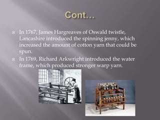  In 1767, James Hargreaves of Oswald twistle,
Lancashire introduced the spinning jenny, which
increased the amount of cotton yarn that could be
spun.
 In 1769, Richard Arkwright introduced the water
frame, which produced stronger warp yarn.
 