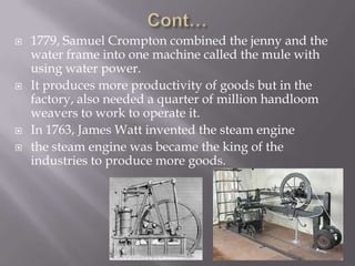  1779, Samuel Crompton combined the jenny and the
water frame into one machine called the mule with
using water power.
 It produces more productivity of goods but in the
factory, also needed a quarter of million handloom
weavers to work to operate it.
 In 1763, James Watt invented the steam engine
 the steam engine was became the king of the
industries to produce more goods.
 