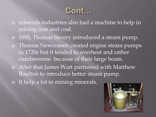  minerals industries also had a machine to help in
mining iron and coal.
 1695, Thomas Savery introduced a steam pump.
 Thomas Newcomen created engine steam pumps
in 1720s but it tended to overheat and rather
cumbersome because of their large beam.
 After that James Watt partnered with Matthew
Boulton to introduce better steam pump.
 It help a lot in mining minerals.
 