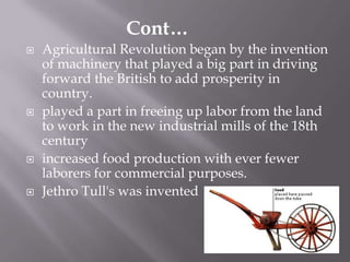  Agricultural Revolution began by the invention
of machinery that played a big part in driving
forward the British to add prosperity in
country.
 played a part in freeing up labor from the land
to work in the new industrial mills of the 18th
century
 increased food production with ever fewer
laborers for commercial purposes.
 Jethro Tull's was invented
Cont…
 