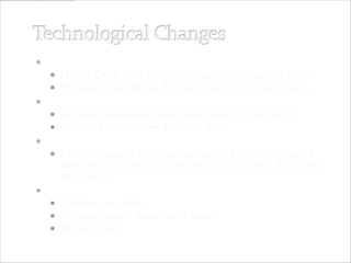  Iron Industry
    Henry Cort, puddling (produces high quality iron)
    Stronger iron allows for new machines, esp. trains
 Railroad
    Richard Trevithick, steam-powered locomotive
    George Stephenson, Rocket, 1830
 Ripple effect
    Prices of goods fall; markets grow larger; increased
    sales mean more factories and machinery; thus, self-
    sustaining
 The Industrial Factory
   Workers in shifts
   Workers come from rural areas
   Regulations
 