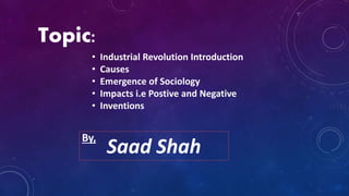Topic:
• Industrial Revolution Introduction
• Causes
• Emergence of Sociology
• Impacts i.e Postive and Negative
• Inventions
Saad Shah
By,
 