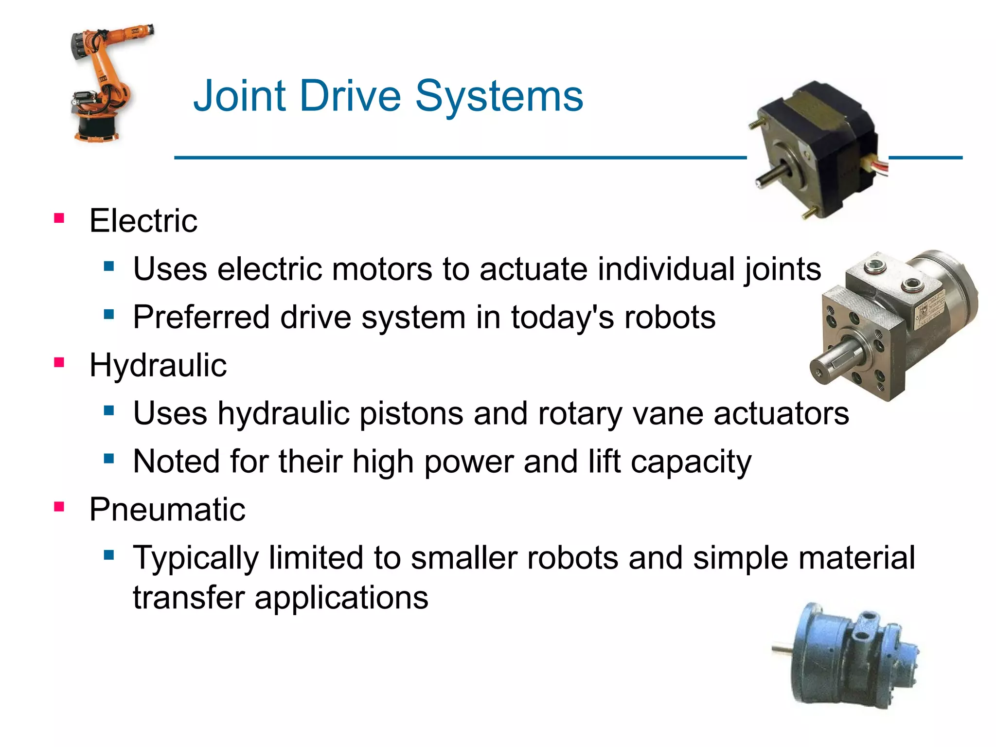 Joint Drive Systems

 Electric
    Uses electric motors to actuate individual joints
    Preferred drive system in today's robots
 Hydraulic
    Uses hydraulic pistons and rotary vane actuators
    Noted for their high power and lift capacity
 Pneumatic
    Typically limited to smaller robots and simple material
     transfer applications
 