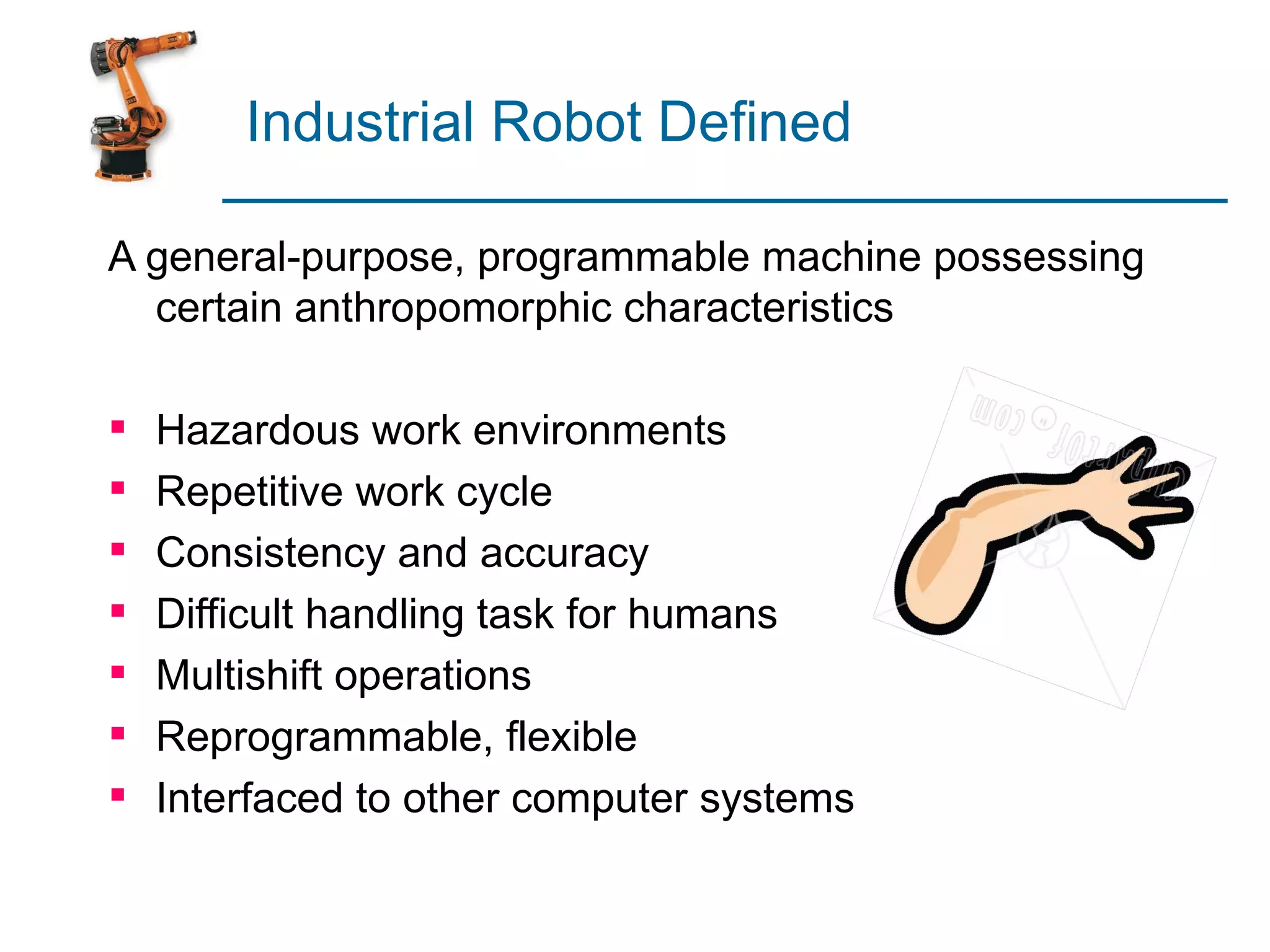 Industrial Robot Defined

A general-purpose, programmable machine possessing
  certain anthropomorphic characteristics

   Hazardous work environments
   Repetitive work cycle
   Consistency and accuracy
   Difficult handling task for humans
   Multishift operations
   Reprogrammable, flexible
   Interfaced to other computer systems
 