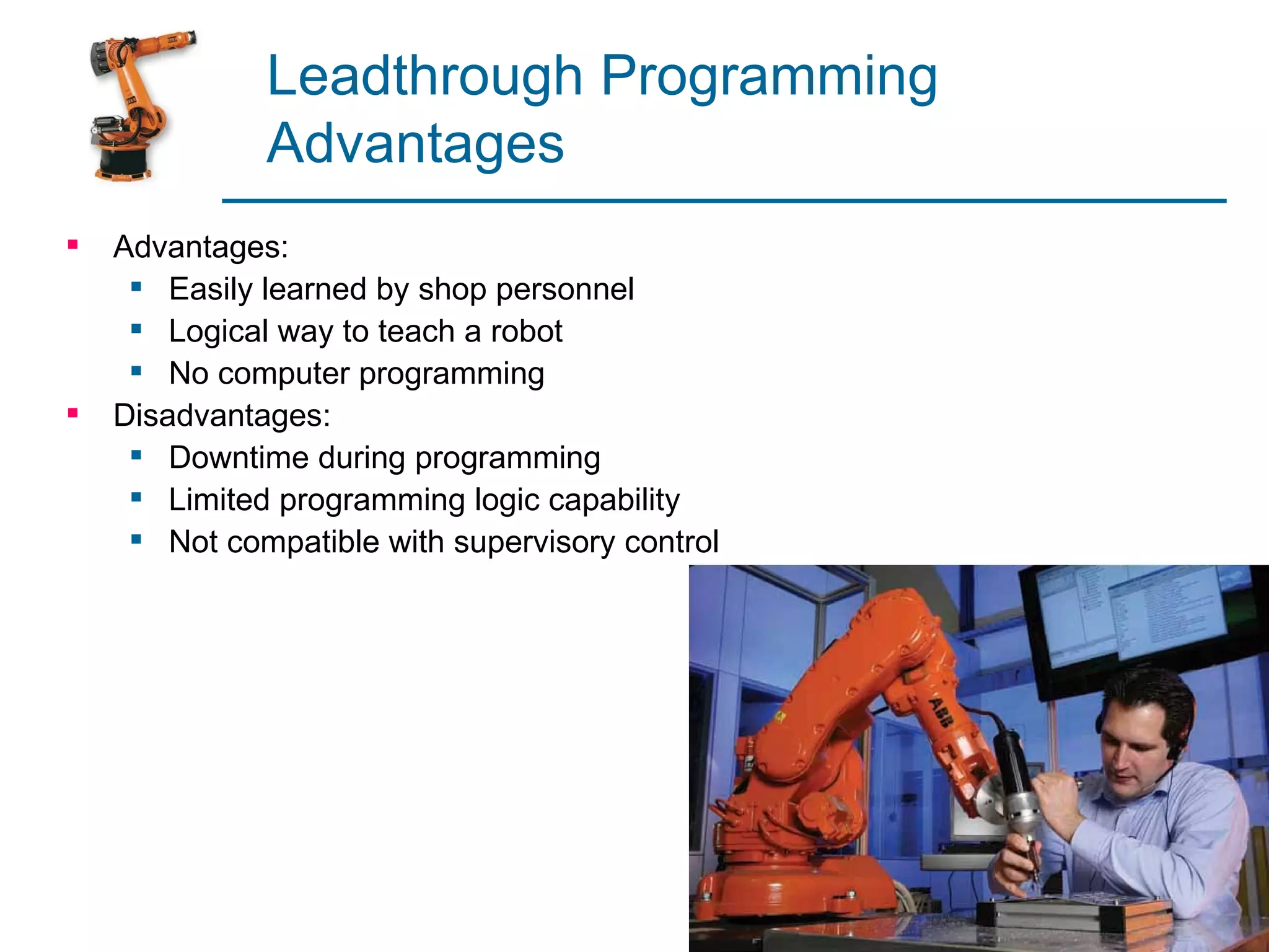 Leadthrough Programming
              Advantages
   Advantages:
      Easily learned by shop personnel
      Logical way to teach a robot
      No computer programming
   Disadvantages:
      Downtime during programming
      Limited programming logic capability
      Not compatible with supervisory control
 