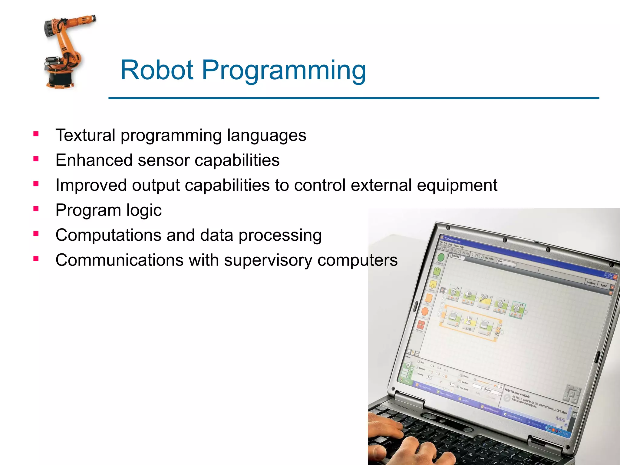 Robot Programming

   Textural programming languages
   Enhanced sensor capabilities
   Improved output capabilities to control external equipment
   Program logic
   Computations and data processing
   Communications with supervisory computers
 