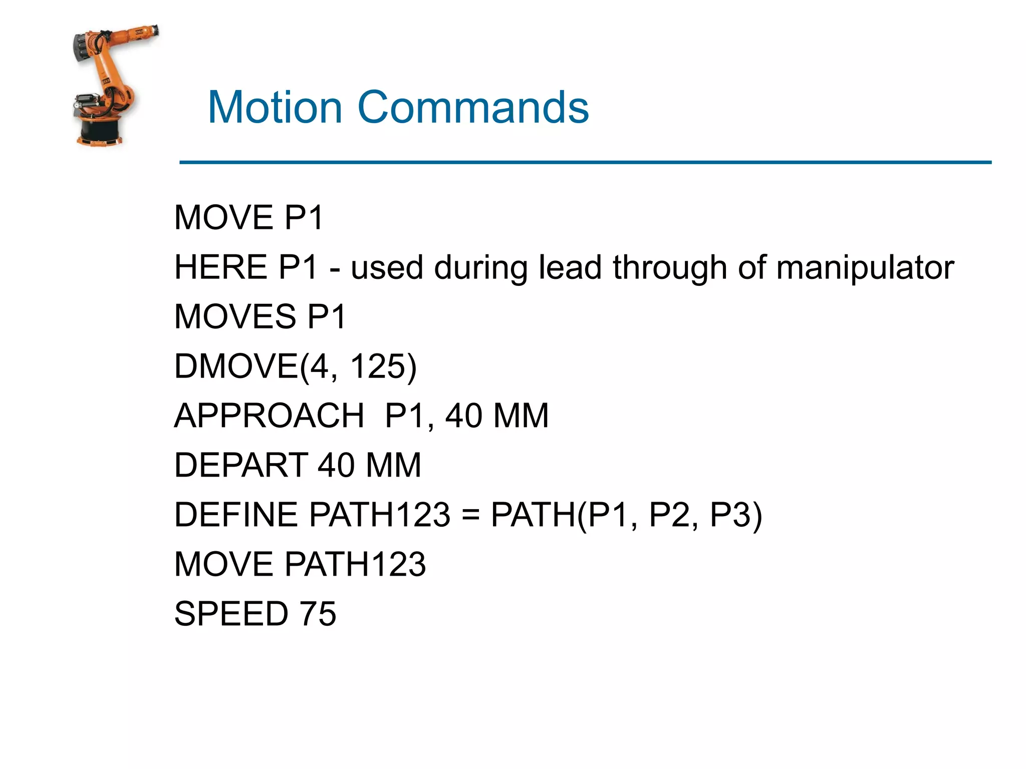 Motion Commands

MOVE P1
HERE P1 - used during lead through of manipulator
MOVES P1
DMOVE(4, 125)
APPROACH P1, 40 MM
DEPART 40 MM
DEFINE PATH123 = PATH(P1, P2, P3)
MOVE PATH123
SPEED 75
 