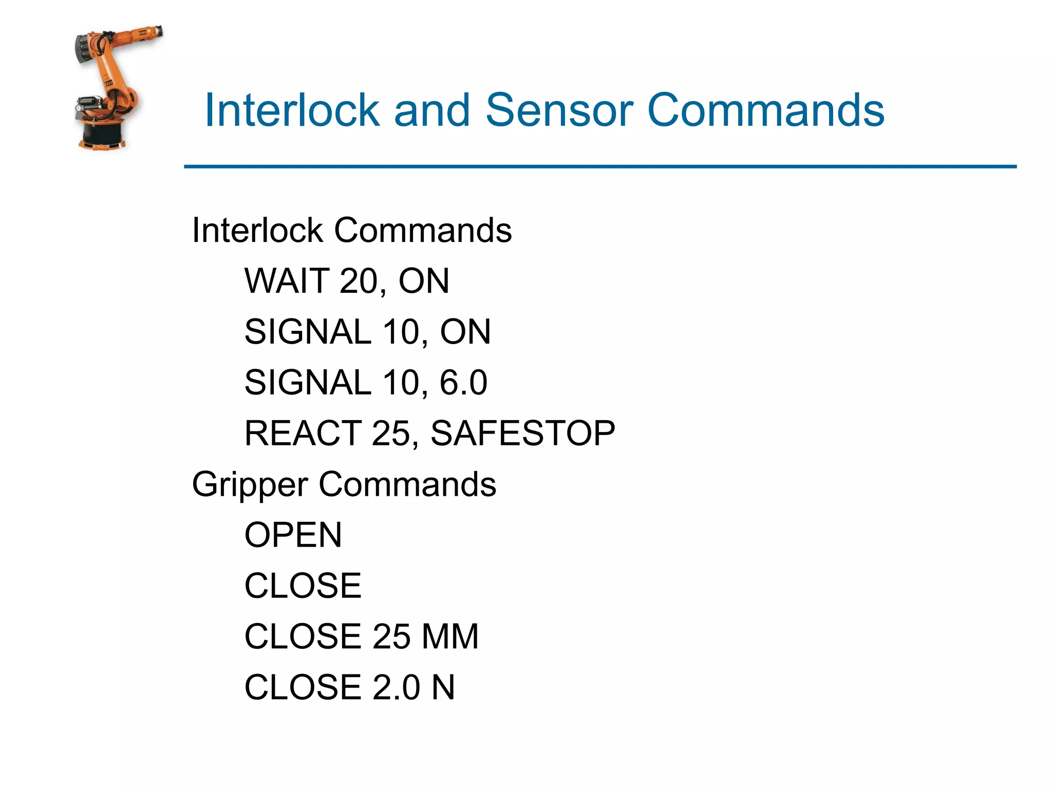 Interlock and Sensor Commands

Interlock Commands
    WAIT 20, ON
    SIGNAL 10, ON
    SIGNAL 10, 6.0
    REACT 25, SAFESTOP
Gripper Commands
    OPEN
    CLOSE
    CLOSE 25 MM
    CLOSE 2.0 N
 
