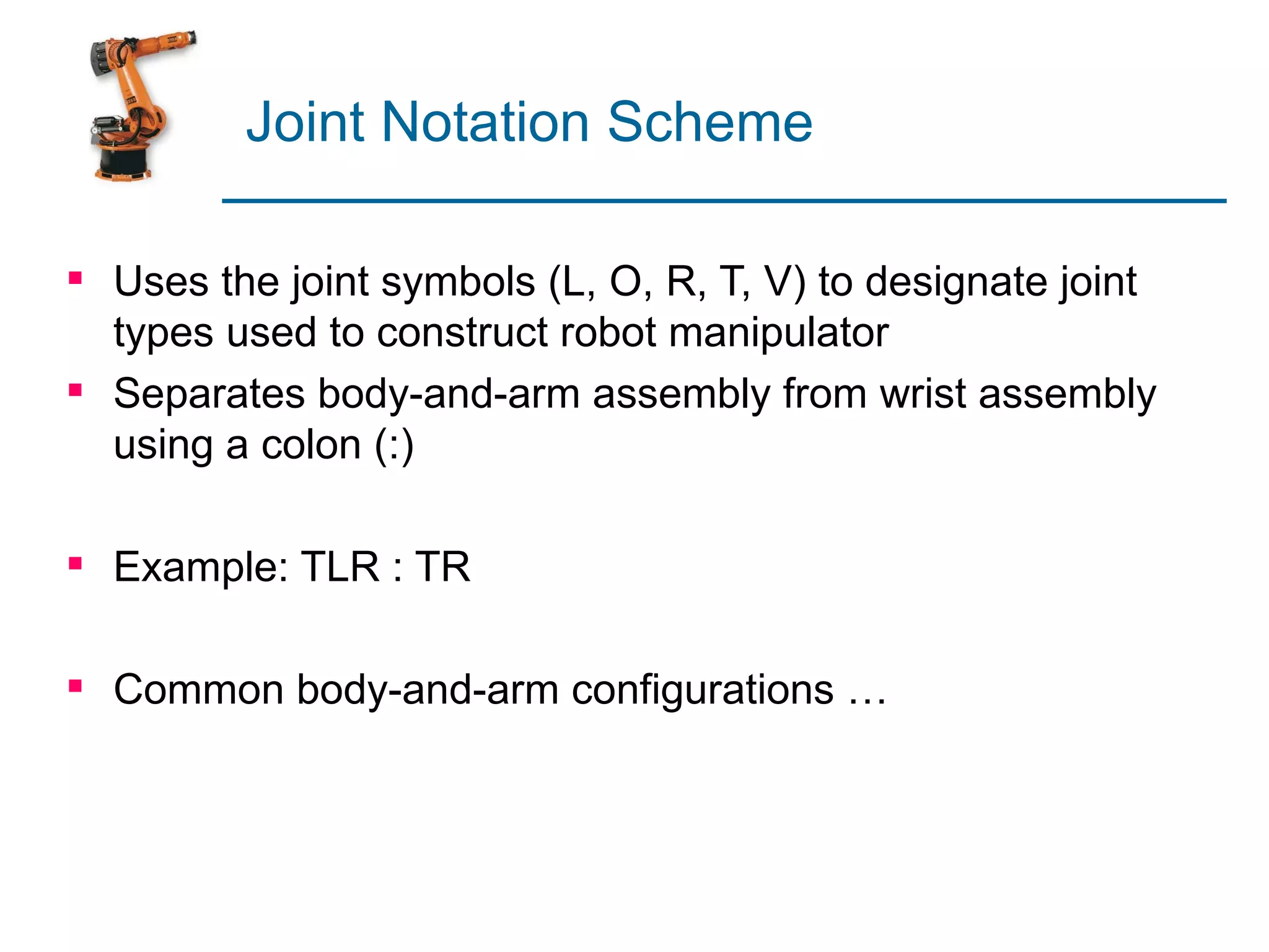 Joint Notation Scheme

 Uses the joint symbols (L, O, R, T, V) to designate joint
  types used to construct robot manipulator
 Separates body-and-arm assembly from wrist assembly
  using a colon (:)

 Example: TLR : TR

 Common body-and-arm configurations …
 