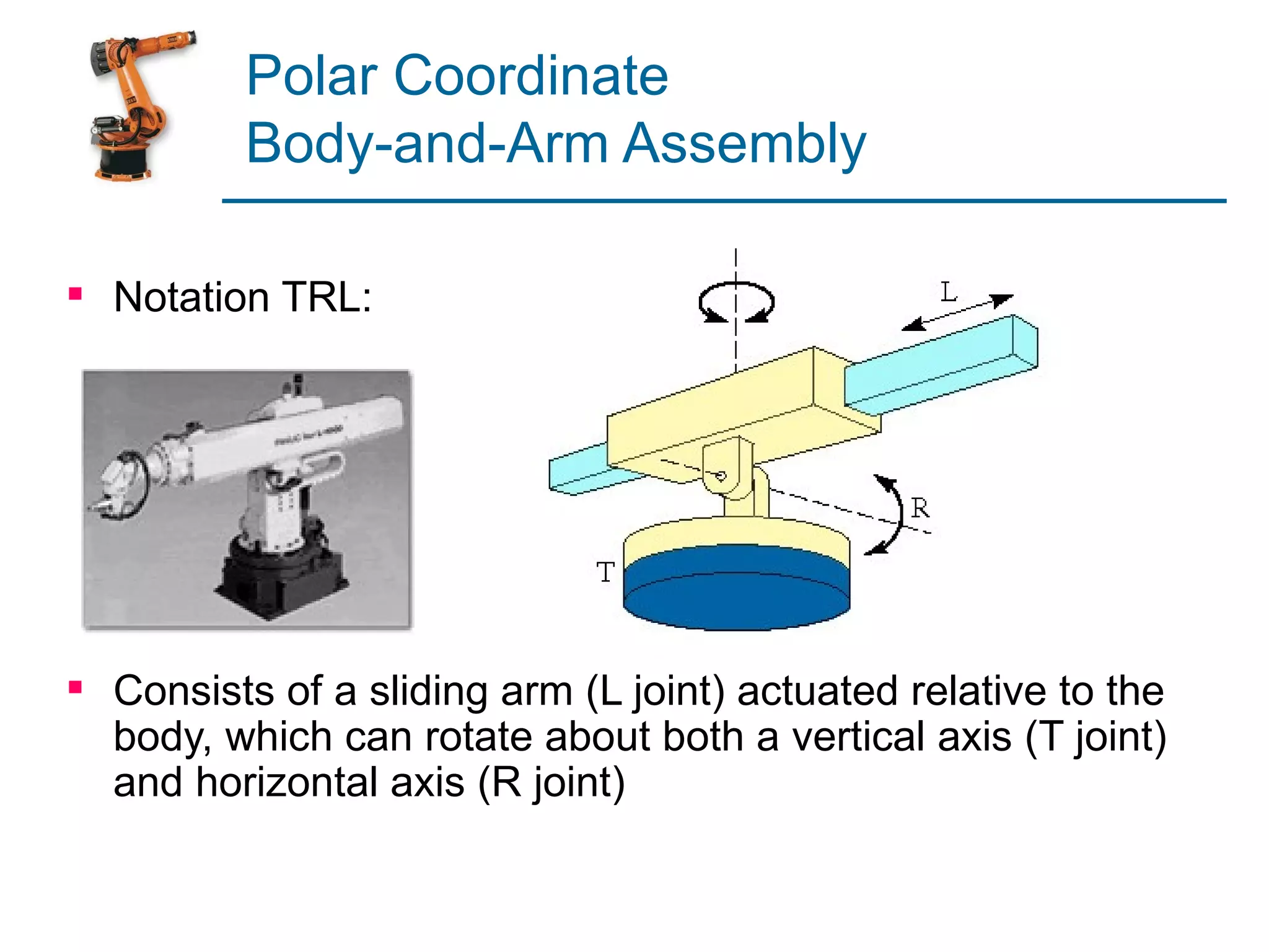 Polar Coordinate
          Body-and-Arm Assembly

 Notation TRL:




 Consists of a sliding arm (L joint) actuated relative to the
  body, which can rotate about both a vertical axis (T joint)
  and horizontal axis (R joint)
 
