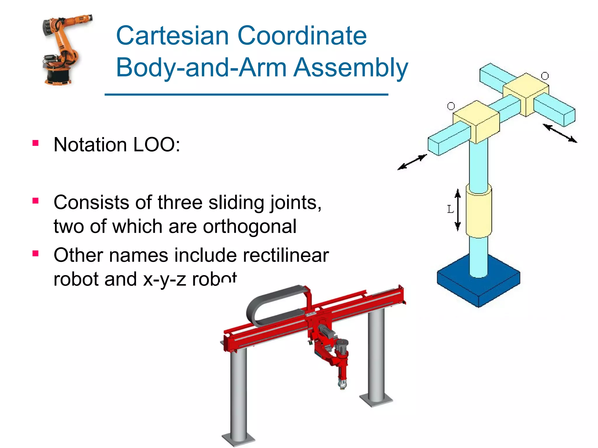 Cartesian Coordinate
         Body-and-Arm Assembly

 Notation LOO:

 Consists of three sliding joints,
  two of which are orthogonal
 Other names include rectilinear
  robot and x-y-z robot
 