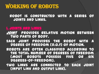 Working of robots
Robot is constructed with a series of
joints and links.
1. Joints and links
Joint provides relative motion between
two parts of body.
Each joint provides the robot with a
degree of freedom (D.O.F) of motion.
Robots are often classified according to
the total number of degrees of freedom
(Most robots possess five or six
degrees-of-freedom).
Two links are connected to each joint
(input link and output link).
 
