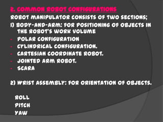 2. Common Robot Configurations
Robot manipulator consists of two sections;
1) Body-and-arm: for positioning of objects in
the robot's work volume
• Polar configuration
• Cylindrical configuration.
• Cartesian coordinate robot.
• Jointed arm robot.
• SCARA
2) Wrist assembly: for orientation of objects.
Roll
Pitch
Yaw
 