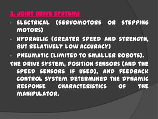 3. Joint Drive systems
• Electrical (servomotors or stepping
motors)
• Hydraulic (greater speed and strength,
but relatively low accuracy)
• Pneumatic (limited to smaller robots).
The drive system, position sensors (and the
speed sensors if used), and feedback
control system determined the dynamic
response characteristics of the
manipulator.
 