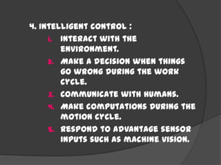 4. Intelligent control :
1. Interact with the
environment.
2. Make a decision when things
go wrong during the work
cycle.
3. Communicate with humans.
4. Make computations during the
motion cycle.
5. Respond to advantage sensor
inputs such as machine vision.
 