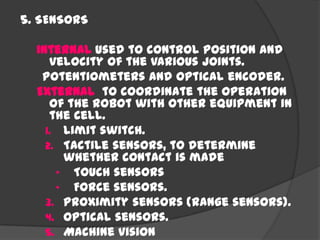 5. SENSORS
Internal used to control position and
velocity of the various joints.
Potentiometers and optical encoder.
External to coordinate the operation
of the robot with other equipment in
the cell.
1. Limit switch.
2. Tactile sensors, to determine
whether contact is made
• Touch sensors
• Force sensors.
3. Proximity sensors (range sensors).
4. Optical sensors.
5. Machine vision
 