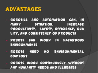 Advantages
• Robotics and automation can, in
many situation, increase
productivity, safety, efficiency, qua
lity, and consistency of products
• Robots can work in hazardous
environments
• Robots need no environmental
comfort
• Robots work continuously without
any humanity needs and illnesses
 