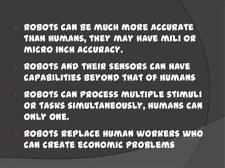• Robots can be much more accurate
than humans, they may have mili or
micro inch accuracy.
• Robots and their sensors can have
capabilities beyond that of humans
• Robots can process multiple stimuli
or tasks simultaneously, humans can
only one.
• Robots replace human workers who
can create economic problems
 