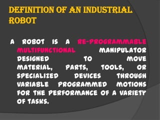 Definition of an Industrial
Robot
A robot is a re-programmable
multifunctional manipulator
designed to move
material, parts, tools, or
specialized devices through
variable programmed motions
for the performance of a variety
of tasks.
 