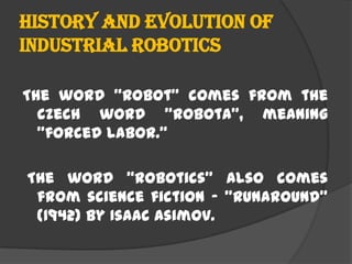History and evolution of
industrial Robotics
The word "Robot" comes from the
Czech word "robota", meaning
"forced labor."
The word "robotics" also comes
from science fiction - "Runaround"
(1942) by Isaac Asimov.
 