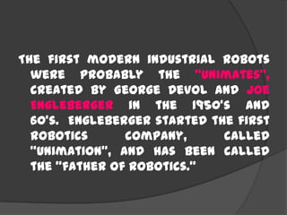 The first modern industrial robots
were probably the “Unimates”,
created by George Devol and Joe
Engleberger in the 1950's and
60's. Engleberger started the first
robotics company, called
"Unimation", and has been called
the "father of robotics."
 