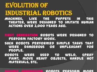 Evolution of
industrial Robotics
Machines, like the puppets in this
theater, were designed to imitate human
actions over 3,000 years ago.
First generation robots were designed to
perform factory work.
Such robots performed simple tasks that
were dangerous or unpleasant for
people.
Robots were used to weld, spray
paint, move heavy objects, handle hot
materials, etc.
 