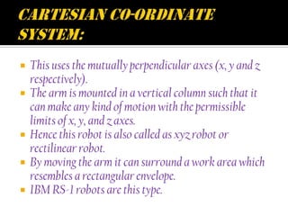    This uses the mutually perpendicular axes (x, y and z
    respectively).
   The arm is mounted in a vertical column such that it
    can make any kind of motion with the permissible
    limits of x, y, and z axes.
   Hence this robot is also called as xyz robot or
    rectilinear robot.
   By moving the arm it can surround a work area which
    resembles a rectangular envelope.
   IBM RS-1 robots are this type.
 