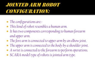  The configurations are:-
 This kind of robot resembles a human arm.
 It has two components corresponding to human forearm
  and upper arm.
 The fore arm is connected to upper arm by an elbow joint.
 The upper arm is connected to the body by a shoulder joint.
 A wrist is connected to the forearm to perform operations.
 SCARA model type of robots is jointed arm type.
 