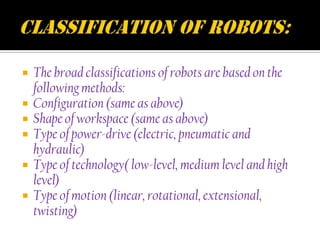    The broad classifications of robots are based on the
    following methods:
   Configuration (same as above)
   Shape of workspace (same as above)
   Type of power-drive (electric, pneumatic and
    hydraulic)
   Type of technology( low-level, medium level and high
    level)
   Type of motion (linear, rotational, extensional,
    twisting)
 