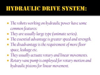    The robots working on hydraulic power have some
    common features:
   They are usually large type (unimate series).
   The essential advantage is greater speed and strength.
   The disadvantage is the requirement of more floor
    space, leakage etc.
   They usually actuate rotary and linear movements.
   Rotary vane pump is employed for rotary motion and
    hydraulic pistons for linear movement.
 