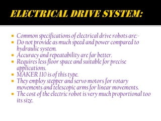  Common specifications of electrical drive robots are:-
 Do not provide as much speed and power compared to
  hydraulic system.
 Accuracy and repeatability are far better.
 Requires less floor space and suitable for precise
  applications.
 MAKER 110 is of this type.
 They employ stepper and servo motors for rotary
  movements and telescopic arms for linear movements.
 The cost of the electric robot is very much proportional too
  its size.
 