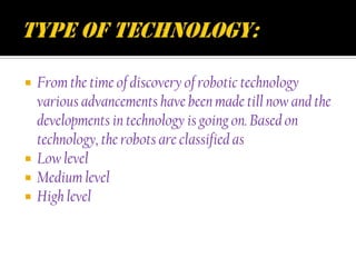    From the time of discovery of robotic technology
    various advancements have been made till now and the
    developments in technology is going on. Based on
    technology, the robots are classified as
   Low level
   Medium level
   High level
 