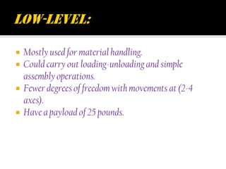    Mostly used for material handling.
   Could carry out loading-unloading and simple
    assembly operations.
   Fewer degrees of freedom with movements at (2-4
    axes).
   Have a payload of 25 pounds.
 