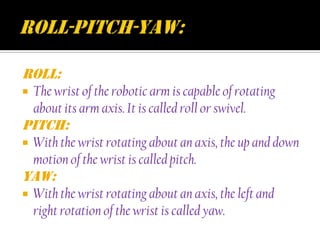 Roll:
   The wrist of the robotic arm is capable of rotating
    about its arm axis. It is called roll or swivel.
Pitch:
   With the wrist rotating about an axis, the up and down
    motion of the wrist is called pitch.
Yaw:
   With the wrist rotating about an axis, the left and
    right rotation of the wrist is called yaw.
 